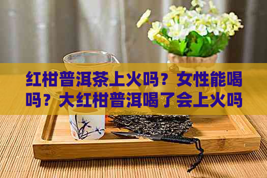 红柑普洱茶上火吗？女性能喝吗？大红柑普洱喝了会上火吗？