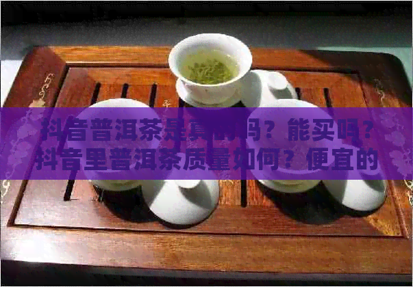 抖音普洱茶是真的吗？能买吗？抖音里普洱茶质量如何？便宜的能买吗？