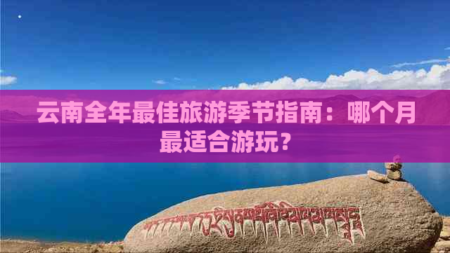 云南全年更佳旅游季节指南：哪个月最适合游玩？