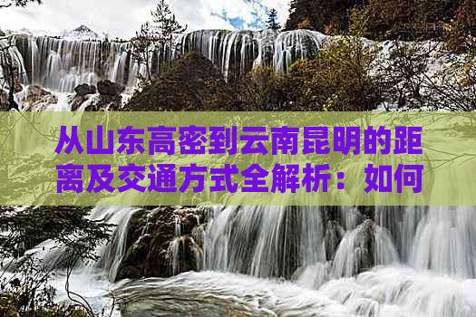 从山东高密到云南昆明的距离及交通方式全解析：如何规划更佳路线？