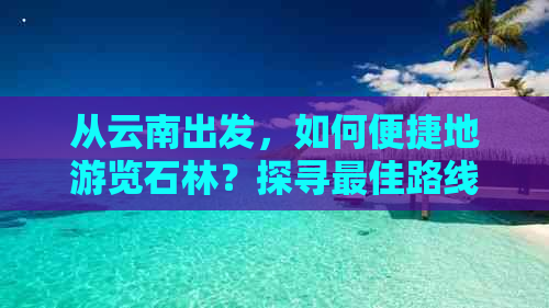 从云南出发，如何便捷地游览石林？探寻更佳路线、交通方式及住宿建议