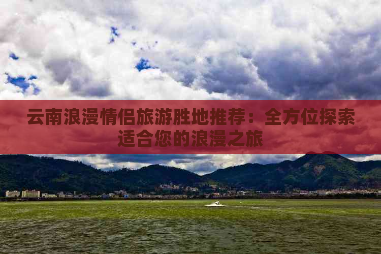 云南浪漫情侣旅游胜地推荐：全方位探索适合您的浪漫之旅