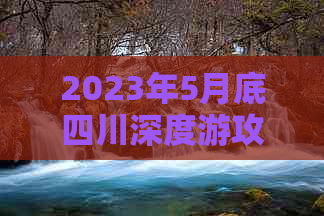 2023年5月底四川深度游攻略：热门景点、美食推荐及实用旅行指南