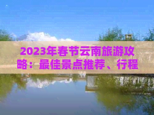 2023年春节云南旅游攻略：更佳景点推荐、行程规划及注意事项全解析