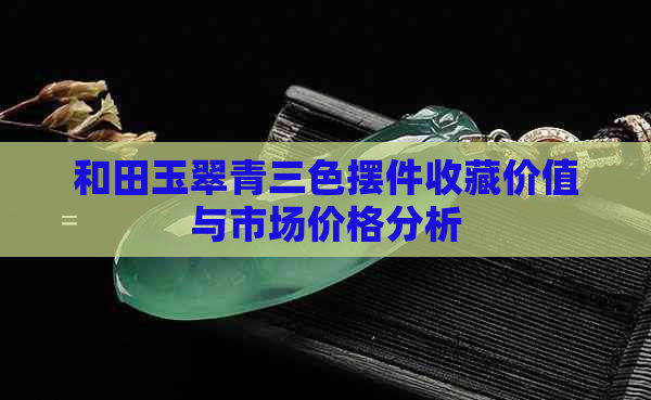 和田玉翠青三色摆件收藏价值与市场价格分析