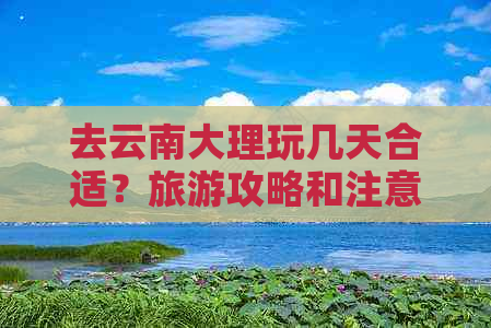 去云南大理玩几天合适？旅游攻略和注意事项