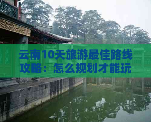 云南10天旅游更佳路线攻略：怎么规划才能玩转云南？