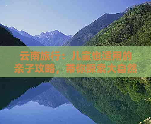 云南旅行：儿童也适用的亲子攻略，带你探索大自然与历史文化的完美融合