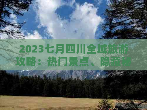 2023七月四川全域旅游攻略：热门景点、隐藏秘境、美食与文化体验全解析