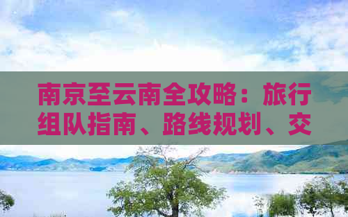 南京至云南全攻略：旅行组队指南、路线规划、交通住宿全方位详解