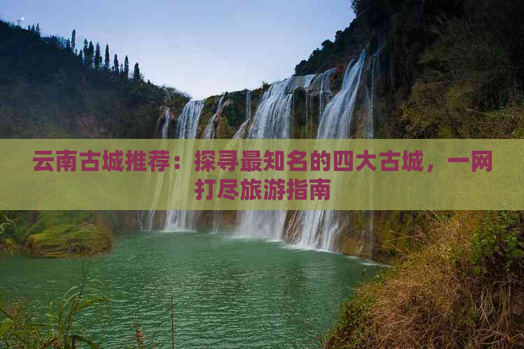 云南古城推荐：探寻最知名的四大古城，一网打尽旅游指南