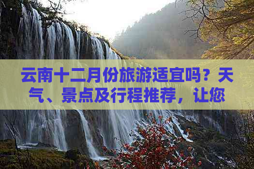 云南十二月份旅游适宜吗？天气、景点及行程推荐，让您的旅行更完美！