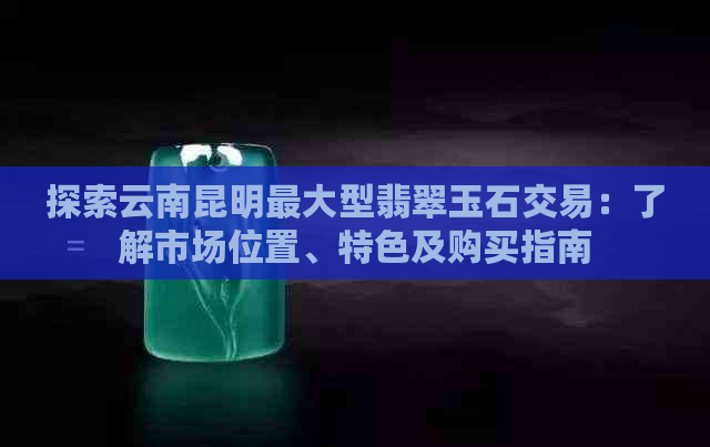 探索云南昆明更大型翡翠玉石交易：了解市场位置、特色及购买指南