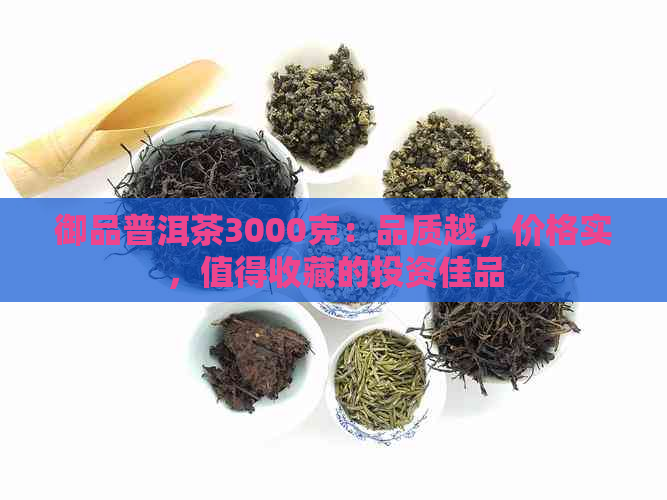 御品普洱茶3000克：品质越，价格实，值得收藏的投资佳品