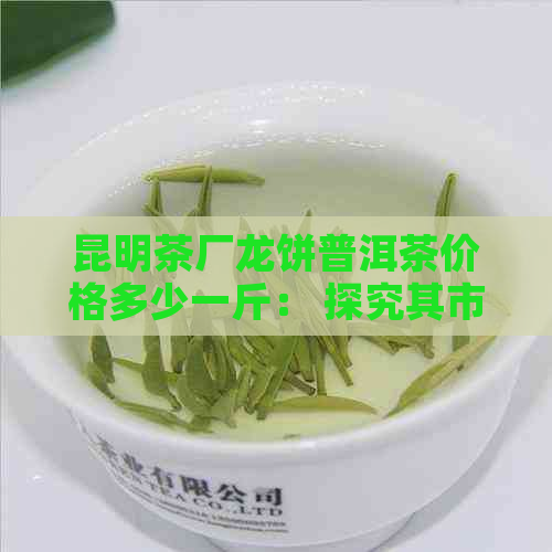 昆明茶厂龙饼普洱茶价格多少一斤： 探究其市场价与品质关系