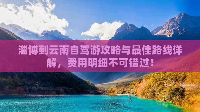 淄博到云南自驾游攻略与更佳路线详解，费用明细不可错过！