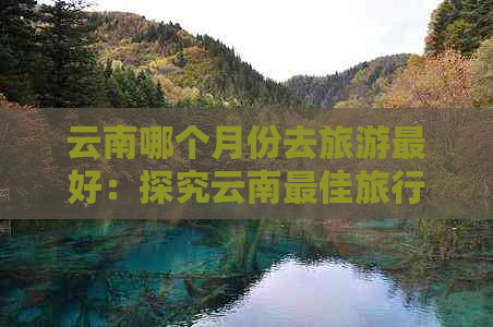 云南哪个月份去旅游更好：探究云南更佳旅行季节