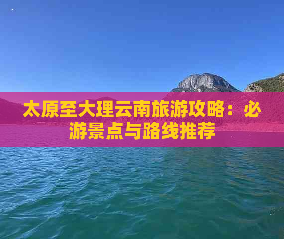 太原至大理云南旅游攻略：必游景点与路线推荐