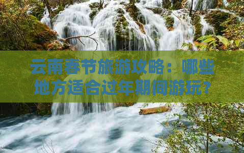 云南春节旅游攻略：哪些地方适合过年期间游玩？