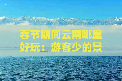 春节期间云南哪里好玩：游客少的景点推荐及春节旅游指南