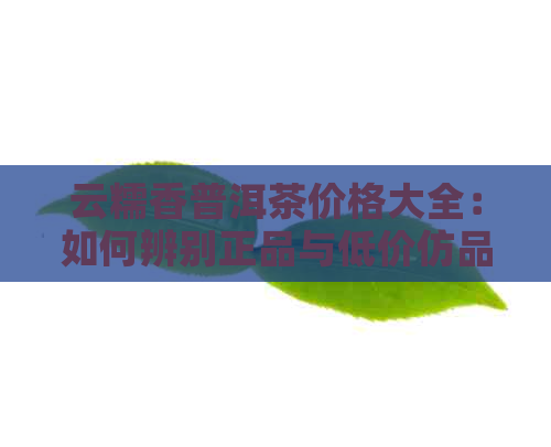 云糯香普洱茶价格大全：如何辨别正品与低价仿品？购买前需要注意的事项