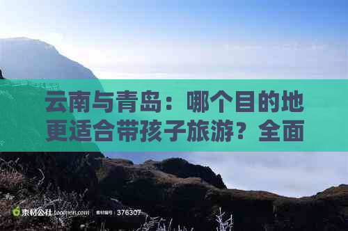 云南与青岛：哪个目的地更适合带孩子旅游？全面对比分析与建议