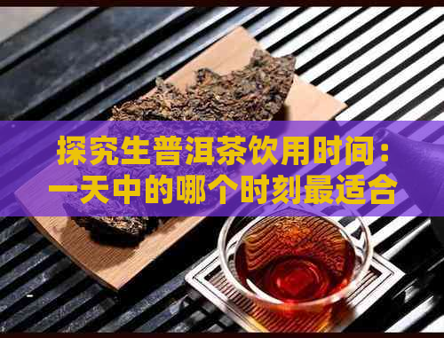 探究生普洱茶饮用时间：一天中的哪个时刻最适合品尝？