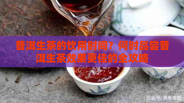 普洱生茶的饮用时间？何时品尝普洱生茶效果更佳的全攻略