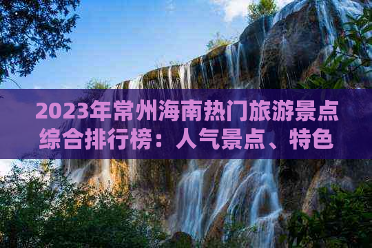 2023年常州海南热门旅游景点综合排行榜：人气景点、特色玩法与游客好评盘点