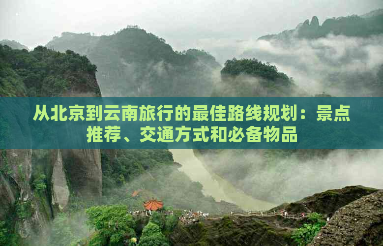 从北京到云南旅行的更佳路线规划：景点推荐、交通方式和必备物品