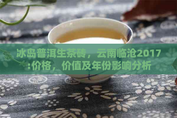 冰岛普洱生茶砖，云南临沧2017:价格，价值及年份影响分析