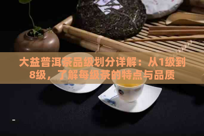 大益普洱茶品级划分详解：从1级到8级，了解每级茶的特点与品质