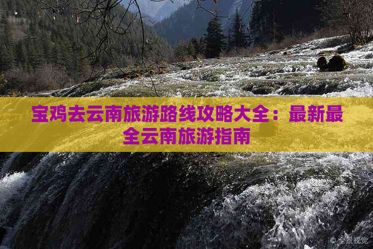 宝鸡去云南旅游路线攻略大全：最新最全云南旅游指南