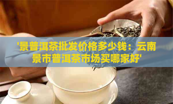 '景普洱茶批发价格多少钱：云南景市普洱茶市场买哪家好'