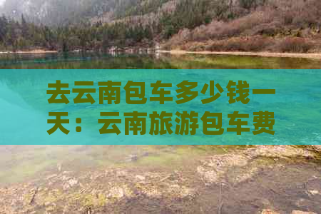 去云南包车多少钱一天：云南旅游包车费用标准与实际价格