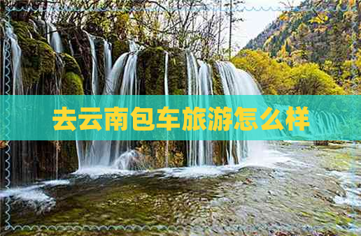 去云南包车旅游怎么样