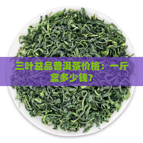 三叶益品普洱茶价格：一斤盒多少钱？