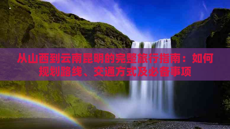 从山西到云南昆明的完整旅行指南：如何规划路线、交通方式及必备事项