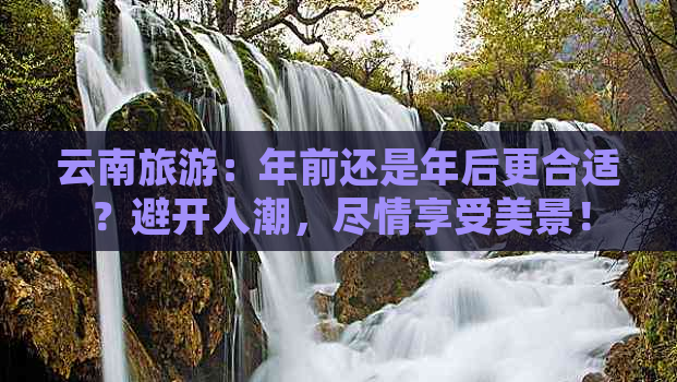 云南旅游：年前还是年后更合适？避开人潮，尽情享受美景！