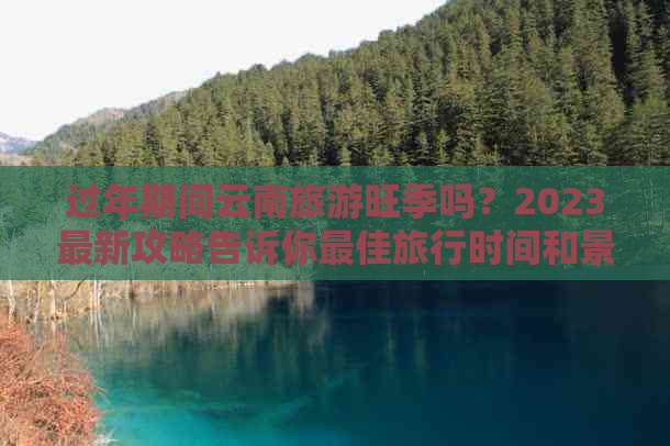 过年期间云南旅游旺季吗？2023最新攻略告诉你更佳旅行时间和景点推荐