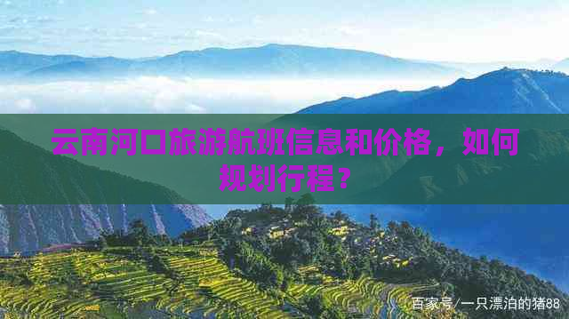 云南河口旅游航班信息和价格，如何规划行程？