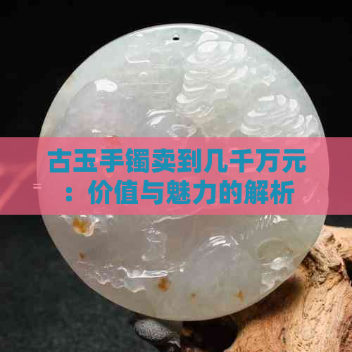 古玉手镯卖到几千万元：价值与魅力的解析