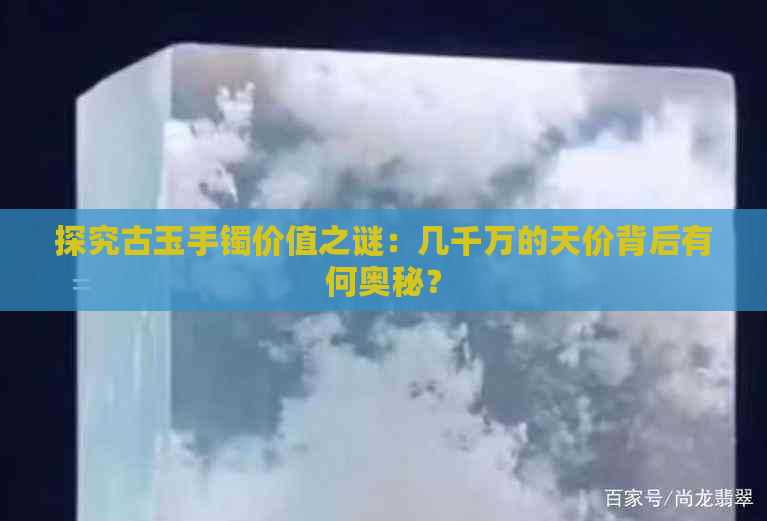 探究古玉手镯价值之谜：几千万的天价背后有何奥秘？