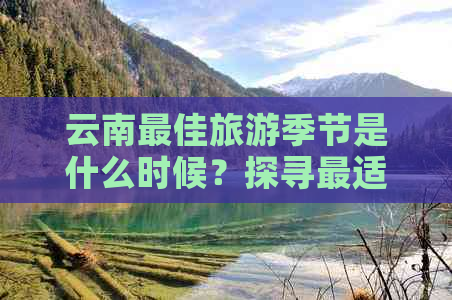 云南更佳旅游季节是什么时候？探寻最适合游览的时间和地区