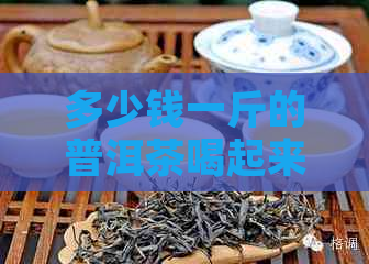 多少钱一斤的普洱茶喝起来不错：普洱茶叶价格及好品质推荐