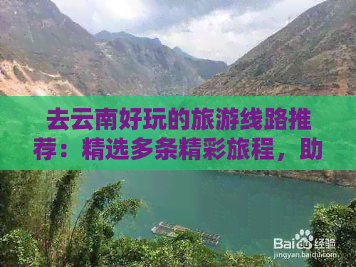 去云南好玩的旅游线路推荐：精选多条精彩旅程，助您尽情领略云南之美！