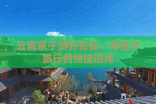 云南亲子游好去处：带孩子旅行的绝佳选择