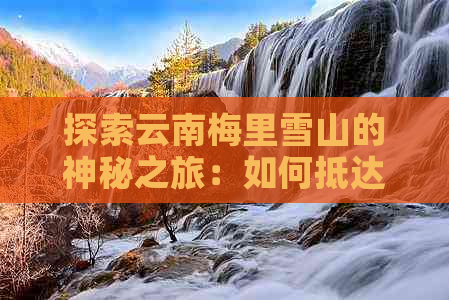 探索云南梅里雪山的神秘之旅：如何抵达这片雪域天堂