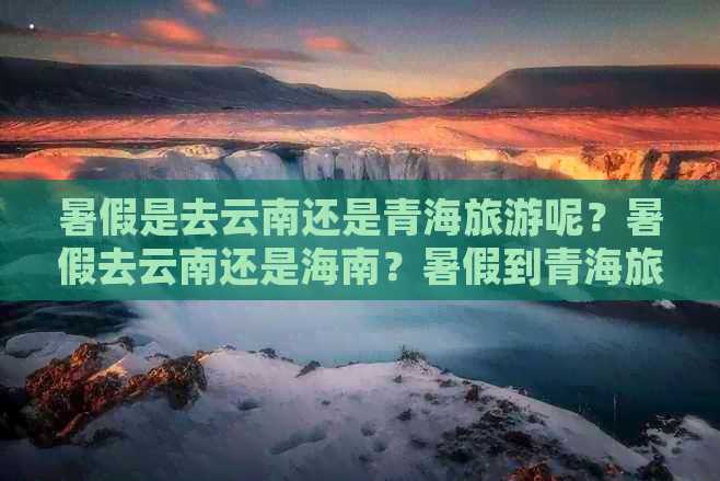 暑假是去云南还是青海旅游呢？暑假去云南还是海南？暑假到青海旅游凉快吗？