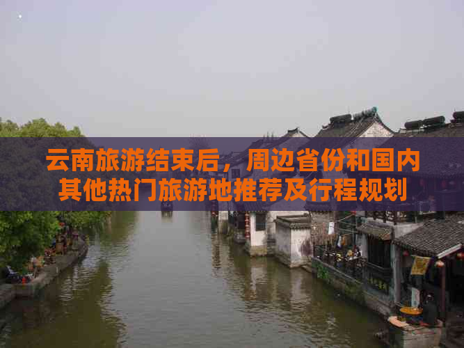 云南旅游结束后，周边省份和国内其他热门旅游地推荐及行程规划